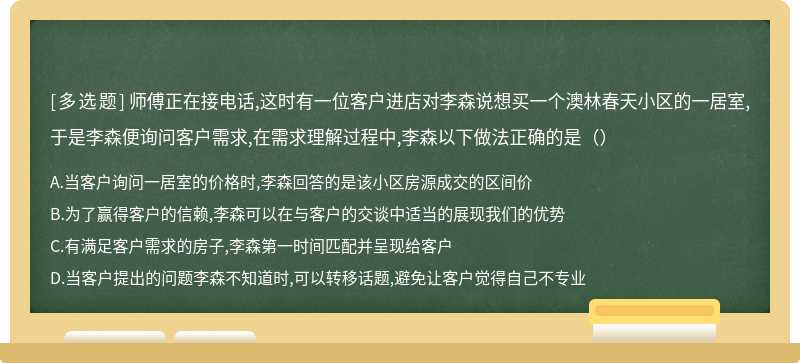 师傅正在接电话,这时有一位客户进店对李森说想买一个澳林春天小区的一居室,于是李森便询问客户需求,在需求理解过程中,李森以下做法正确的是（）