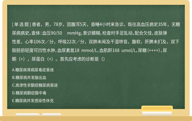 患者，男，78岁。因腹泻5天，昏睡4小时来急诊。既往高血压病史35年，无糖尿病病史。查体：血压90/50 mmHg，意识模糊，检查时手足乱动，配合欠佳，皮肤弹性差，心率106次／分，呼吸22次／分，双肺未闻及干湿哕音。腹软，肝脾未扪及，双下肢胫前轻度可凹性水肿，血尿素氮18 mmol/L，血肌酐168 umol/L，尿糖（++++），尿酮（+），尿蛋白（+）。首先应考虑的诊断是（）