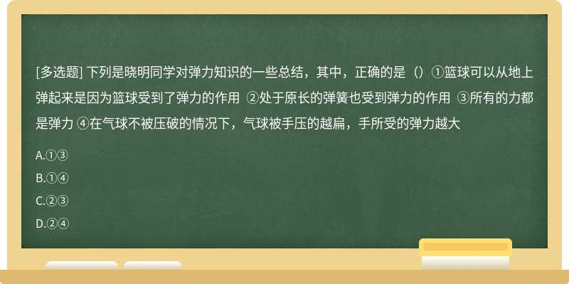 下列是晓明同学对弹力知识的一些总结，其中，正确的是（）①篮球可以从地上弹起来是因为篮球受到了弹力的作用 ②处于原长的弹簧也受到弹力的作用 ③所有的力都是弹力 ④在气球不被压破的情况下，气球被手压的越扁，手所受的弹力越大