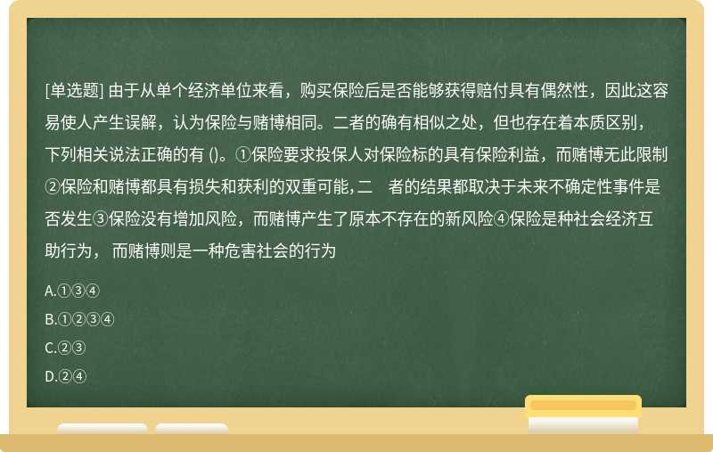 由于从单个经济单位来看，购买保险后是否能够获得赔付具有偶然性，因此这容易使人产生误解，认为保险与赌博相同。二者的确有相似之处，但也存在着本质区别，下列相关说法正确的有 ()。①保险要求投保人对保险标的具有保险利益，而赌博无此限制②保险和赌博都具有损失和获利的双重可能，二 者的结果都取决于未来不确定性事件是否发生③保险没有增加风险，而赌博产生了原本不存在的新风险④保险是种社会经济互助行为， 而赌博则是一种危害社会的行为