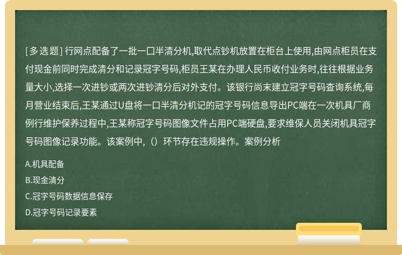 行网点配备了一批一囗半清分机,取代点钞机放置在柜台上使用,由网点柜员在支付现金前同时完成清分和记录冠字号码,柜员王某在办理人民币收付业务时,往往根据业务量大小,选择一次进钞或两次进钞清分后对外支付。该银行尚末建立冠字号码查询系统,每月营业结束后,王某通过U盘将一口半清分机记的冠字号码信息导出PC端在一次机具厂商例行维护保养过程中,王某称冠字号码图像文件占用PC端硬盘,要求维保人员关闭机具冠字号码图像记录功能。该案例中,（）环节存在违规操作。案例分析