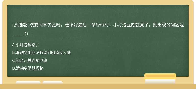 晓雯同学实验时，连接好最后一条导线时，小灯泡立刻就亮了，则出现的问题是____（）