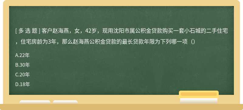 客户赵海燕，女，42岁，现用沈阳市属公积金贷款购买一套小石城的二手住宅，住宅房龄为3年，那么赵海燕公积金贷款的最长贷款年限为下列哪一项（）