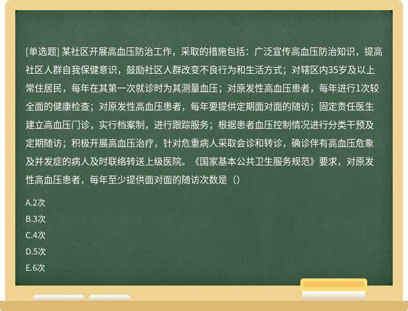 某社区开展高血压防治工作，采取的措施包括：广泛宣传高血压防治知识，提高社区人群自我保健意识，鼓励社区人群改变不良行为和生活方式；对辖区内35岁及以上常住居民，每年在其第一次就诊时为其测量血压；对原发性高血压患者，每年进行1次较全面的健康检查；对原发性高血压患者，每年要提供定期面对面的随访；固定责任医生建立高血压门诊，实行档案制，进行跟踪服务；根据患者血压控制情况进行分类干预及定期随访；积极开展高血压治疗，针对危重病人采取会诊和转诊，确诊伴有高血压危象及并发症的病人及时联络转送上级医院。《国家基本公共卫生服务规范》要求，对原发性高血压患者，每年至少提供面对面的随访次数是（）