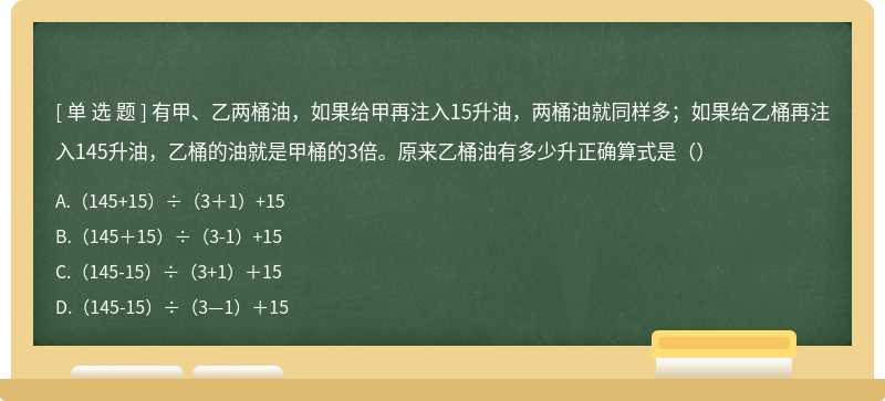 有甲、乙两桶油，如果给甲再注入15升油，两桶油就同样多；如果给乙桶再注入145升油，乙桶的油就是甲桶的3倍。原来乙桶油有多少升正确算式是（）