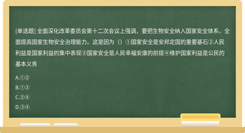 全面深化改革委员会第十二次会议上强调，要把生物安全纳入国家安全体系，全面提高国家生物安全治理能力。这是因为（）①国家安全是安邦定国的重要基石②人民利益是国家利益的集中表现③国家安全是人民幸福安康的前提④维护国家利益是公民的基本义务