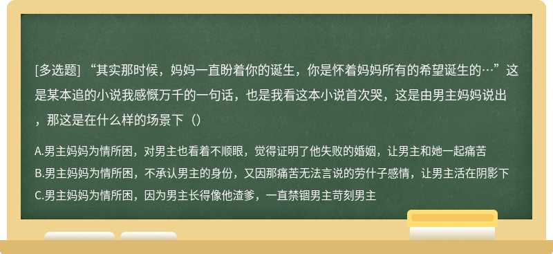 “其实那时候，妈妈一直盼着你的诞生，你是怀着妈妈所有的希望诞生的…”这是某本追的小说我感慨万千的一句话，也是我看这本小说首次哭，这是由男主妈妈说出，那这是在什么样的场景下（）