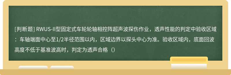 RWUS-II型固定式车轮轮轴相控阵超声波探伤作业，透声性能的判定中验收区域：车轴端面中心至1/2半径范围以内，区域边界以探头中心为准。验收区域内，底面回波高度不低于基准波高时，判定为透声合格（）