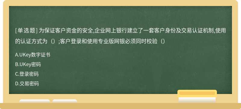 为保证客户资金的安全,企业网上银行建立了一套客户身份及交易认证机制,使用的认证方式为（）;客户登录和使用专业版网银必须同时校验（）