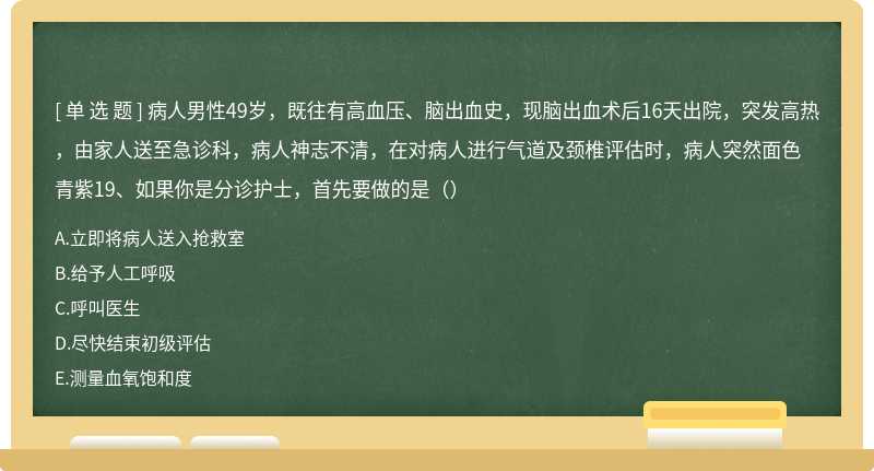 病人男性49岁，既往有高血压、脑出血史，现脑出血术后16天出院，突发高热，由家人送至急诊科，病人神志不清，在对病人进行气道及颈椎评估时，病人突然面色青紫19、如果你是分诊护士，首先要做的是（）