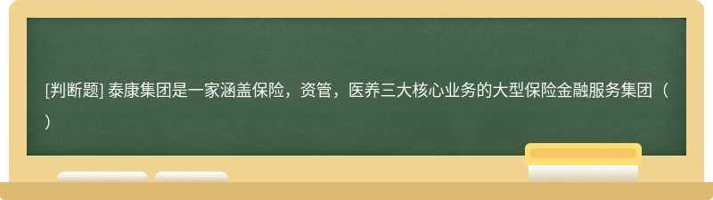 泰康集团是一家涵盖保险，资管，医养三大核心业务的大型保险金融服务集团（）