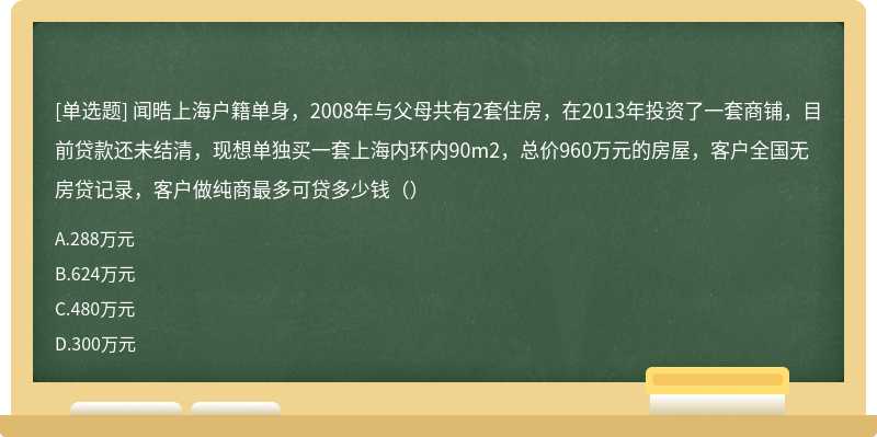 闻晧上海户籍单身，2008年与父母共有2套住房，在2013年投资了一套商铺，目前贷款还未结清，现想单独买一套上海内环内90m2，总价960万元的房屋，客户全国无房贷记录，客户做纯商最多可贷多少钱（）