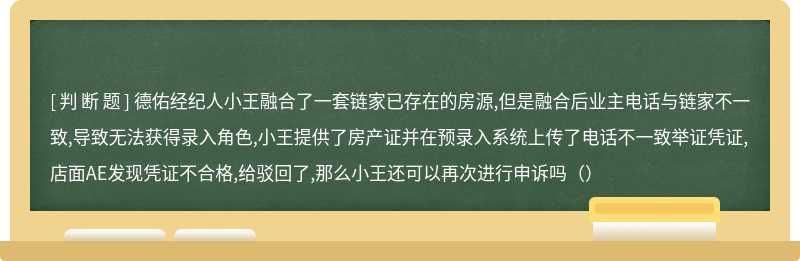 德佑经纪人小王融合了一套链家已存在的房源,但是融合后业主电话与链家不一致,导致无法获得录入角色,小王提供了房产证并在预录入系统上传了电话不一致举证凭证,店面AE发现凭证不合格,给驳回了,那么小王还可以再次进行申诉吗（）