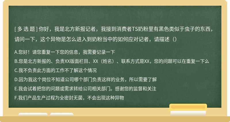 你好，我是北方新报记者，我接到消费者TS奶粉里有黑色类似于虫子的东西，请问一下，这个异物是怎么进入到奶粉当中的如何应对记者，请描述（）