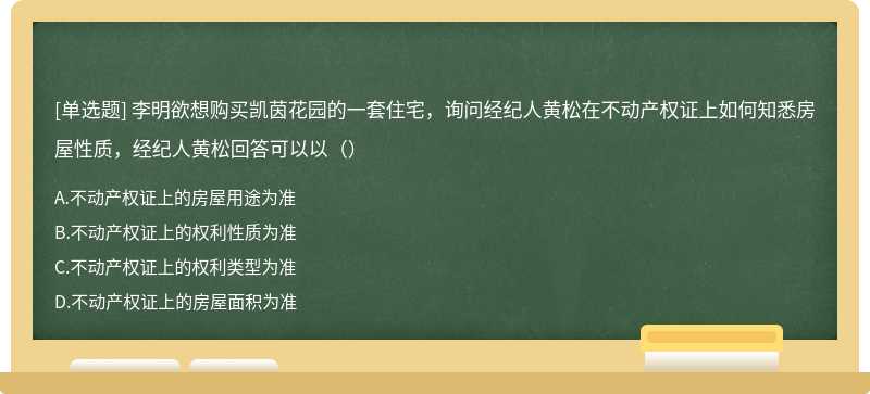 李明欲想购买凯茵花园的一套住宅，询问经纪人黄松在不动产权证上如何知悉房屋性质，经纪人黄松回答可以以（）