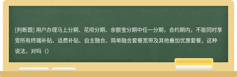 用户办理马上分期、花呗分期、余额宝分期中任一分期，合约期内，不能同时享受所有终端补贴、话费补贴、自主融合、简单融合套餐宽带及其他叠加优惠套餐，这种说法，对吗（）