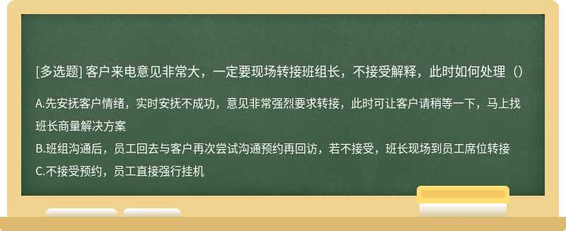 客户来电意见非常大，一定要现场转接班组长，不接受解释，此时如何处理（）