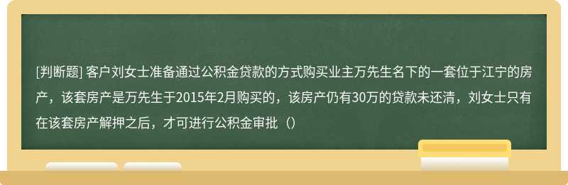 客户刘女士准备通过公积金贷款的方式购买业主万先生名下的一套位于江宁的房产，该套房产是万先生于2015年2月购买的，该房产仍有30万的贷款未还清，刘女士只有在该套房产解押之后，才可进行公积金审批（）