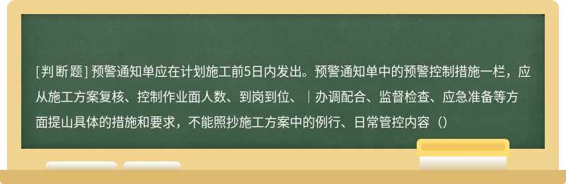 预警通知单应在计划施工前5日内发出。预警通知单中的预警控制措施一栏，应从施工方案复核、控制作业面人数、到岗到位、｜办调配合、监督检查、应急准备等方面提山具体的措施和要求，不能照抄施工方案中的例行、日常管控内容（）