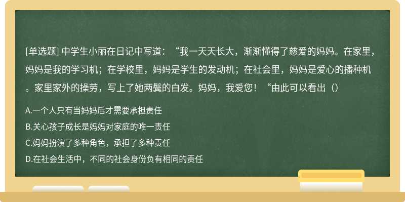 中学生小丽在日记中写道：“我一天天长大，渐渐懂得了慈爱的妈妈。在家里，妈妈是我的学习机；在学校里，妈妈是学生的发动机；在社会里，妈妈是爱心的播种机。家里家外的操劳，写上了她两鬓的白发。妈妈，我爱您！“由此可以看出（）