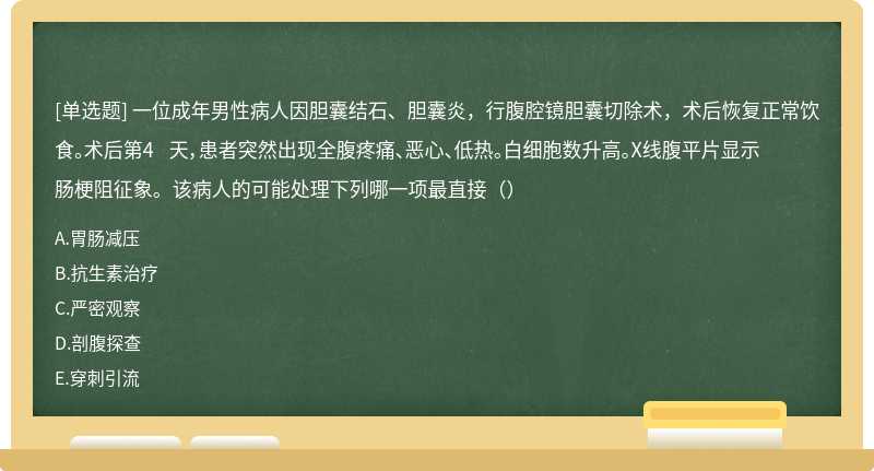 一位成年男性病人因胆囊结石、胆囊炎，行腹腔镜胆囊切除术，术后恢复正常饮食。术后第4 天，患者突然出现全腹疼痛、恶心、低热。白细胞数升高。X线腹平片显示肠梗阻征象。该病人的可能处理下列哪一项最直接（）