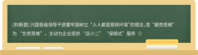 兴国各级领导干部要牢固树立 “人人都是营商环境”的理念，变 “避责思维”为 “负责思维”，主动为企业提供 “店小二” “保姆式”服务（）