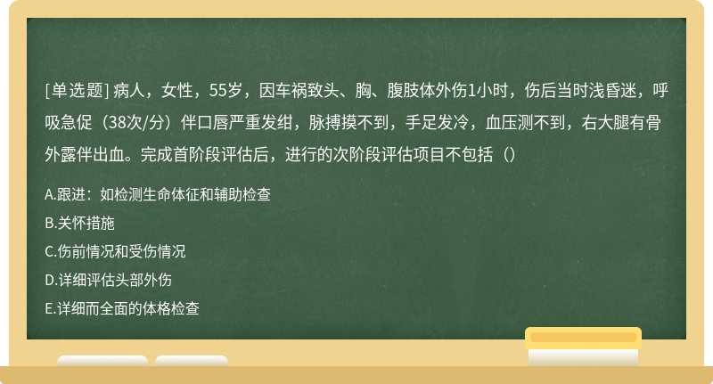 病人，女性，55岁，因车祸致头、胸、腹肢体外伤1小时，伤后当时浅昏迷，呼吸急促（38次/分）伴口唇严重发绀，脉搏摸不到，手足发冷，血压测不到，右大腿有骨外露伴出血。完成首阶段评估后，进行的次阶段评估项目不包括（）