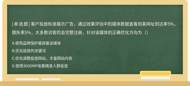 客户投放标准展示广告，通过效果评估中的媒体数据查看到某网址到达率5%，跳失率5%，大多数访客的会完整注册，针对该媒体的正确优化方向为（）