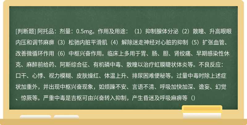 阿托品：剂量：0.5mg。作用及用途：（1）抑制腺体分泌（2）散瞳、升高眼眼内压和调节麻痹（3）松驰内脏平滑肌（4）解除迷走神经对心脏的抑制（5）扩张血管、改善微循环作用（6）中枢兴奋作用。临床上多用于胃、肠、胆、肾绞痛、早期感染性休克、麻醉前给药、阿斯综合征、有机磷中毒、散瞳以治疗虹膜睫状体炎等。不良反应：口干、心悸、视力模糊、皮肤燥红、体温上升、排尿困难便秘等。过量中毒时除上述症状加重外，并出现中枢兴奋现象，如烦躁不安、言语不清、呼吸加快加深、谵妄、幻觉、惊厥等。严重中毒是吉枢可由兴奋转入抑制，产生昏迷及呼吸麻痹等（）