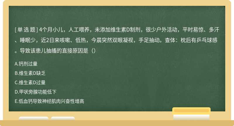 4个月小儿，人工喂养，未添加维生素D制剂，很少户外活动，平时易惊、多汗、睡眠少，近2日来咳嗽、低热，今晨突然双眼凝视，手足抽动。查体：枕后有乒乓球感。导致该患儿抽搐的直接原因是（）