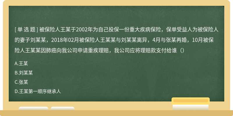 被保险人王某于2002年为自己投保一份重大疾病保险，保单受益人为被保险人的妻子刘某某，2018年02月被保险人王某某与刘某某离异，4月与张某再婚，10月被保险人王某某因肺癌向我公司申请重疾理赔，我公司应将理赔款支付给谁（）