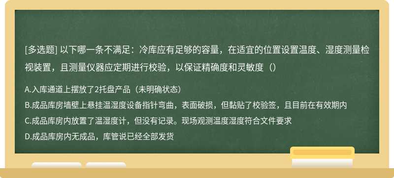 以下哪一条不满足：冷库应有足够的容量，在适宜的位置设置温度、湿度测量检视装置，且测量仪器应定期进行校验，以保证精确度和灵敏度（）