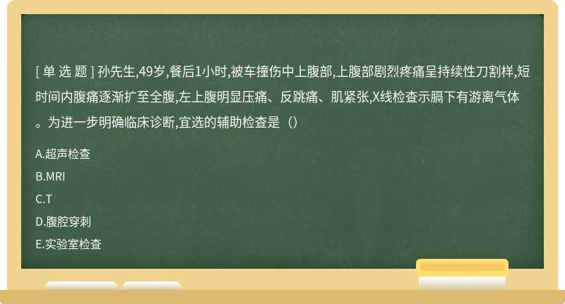 孙先生,49岁,餐后1小时,被车撞伤中上腹部,上腹部剧烈疼痛呈持续性刀割样,短时间内腹痛逐渐扩至全腹,左上腹明显压痛、反跳痛、肌紧张,X线检查示膈下有游离气体。为进一步明确临床诊断,宜选的辅助检查是（）