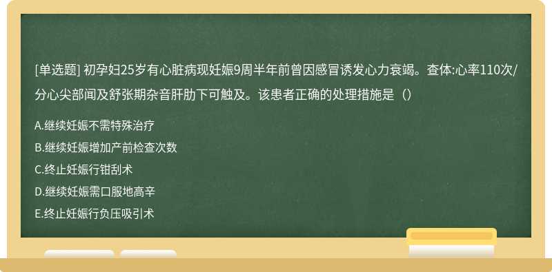 初孕妇25岁有心脏病现妊娠9周半年前曾因感冒诱发心力衰竭。查体:心率110次/分心尖部闻及舒张期杂音肝肋下可触及。该患者正确的处理措施是（）