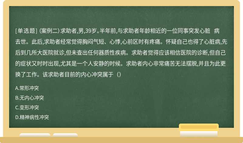 （案例二）求助者,男,39岁。半年前,与求助者年龄相近的一位同事突发心脏 病去世。此后,求助者经常觉得胸闷气短、心悸,心前区时有疼痛。怀疑自己也得了心脏病,先后到几所大医院就诊,但未查出任何器质性疾病。求助者觉得应该相信医院的诊断,但自己的症状又时时出现,尤其是一个人安静的时候。求助者内心非常痛苦无法摆脱,并且为此更换了工作。该求助者目前的内心冲突属于（）