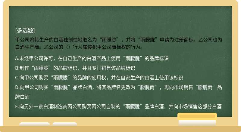 甲公司将其生产的白酒独创性地取名为“雨朦胧”，并将“雨朦胧”申请为注册商标。乙公司也为白酒生产商。乙公司的（）行为属侵犯甲公司商标权的行为。