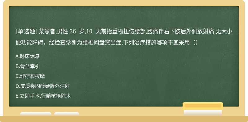 某患者,男性,36 岁,10 天前抬重物扭伤腰部,腰痛伴右下肢后外侧放射痛,无大小便功能障碍。经检查诊断为腰椎间盘突出症,下列治疗措施哪项不宜采用（）