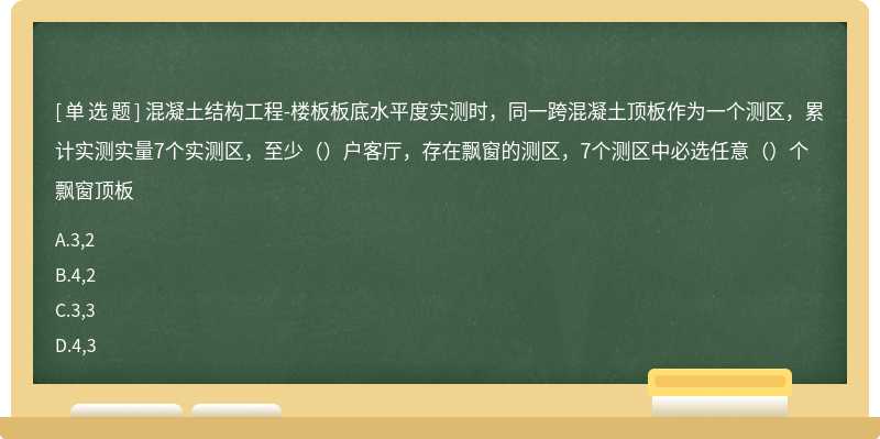 混凝土结构工程-楼板板底水平度实测时，同一跨混凝土顶板作为一个测区，累计实测实量7个实测区，至少（）户客厅，存在飘窗的测区，7个测区中必选任意（）个飘窗顶板