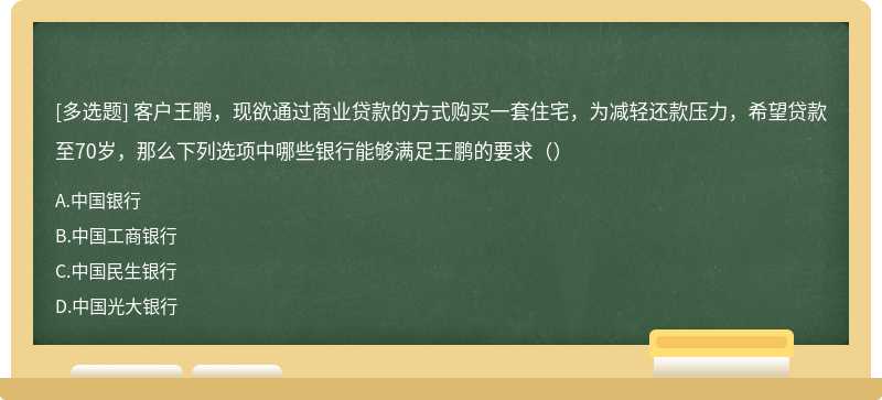 客户王鹏，现欲通过商业贷款的方式购买一套住宅，为减轻还款压力，希望贷款至70岁，那么下列选项中哪些银行能够满足王鹏的要求（）