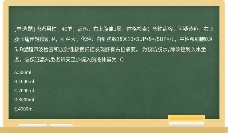 患者男性，49岁，高热，右上腹痛1周。体格检查：急性病容，可疑黄疸，右上腹压痛伴轻度肌卫，肝肿大。化验：白细胞数18×10 9 /L，中性粒细胞0.95，B型超声波检查和放射性核素扫描发现肝有占位病变。 为预防脱水，除须控制入水量者，应保证高热患者每天至少摄入的液体量为（）