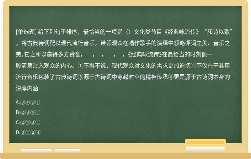 给下列句子排序，最恰当的一项是（）文化类节目《经典咏流传》“和诗以歌”，将古典诗调配以现代流行音乐，带领观众在唱作歌手的演绎中领略评词之美、音乐之美。它之所以赢得多方赞誉，__ ，__，__ ，__， 《经典咏流传》在最恰当的时刻像一股清泉注入观众的内心。①不得不说，现代观众对文化的需求更加迫切②不仅在于其用流行音乐包装了古典诗词③源于古诗词中穿越时空的精神传承④更是源于古诗词本身的深厚内涵