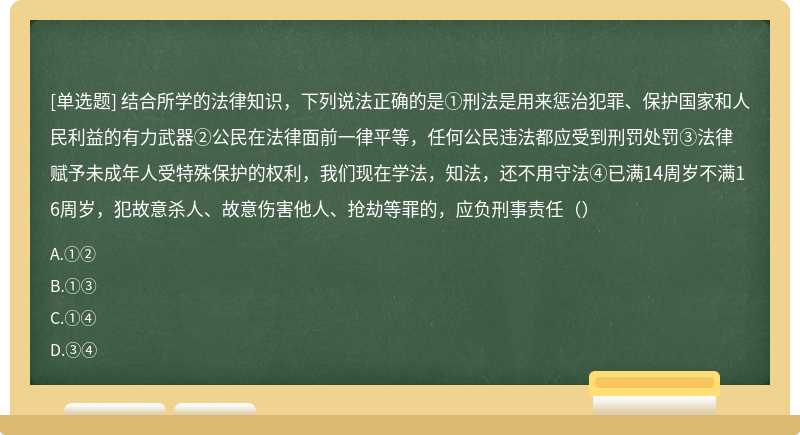 结合所学的法律知识，下列说法正确的是①刑法是用来惩治犯罪、保护国家和人民利益的有力武器②公民在法律面前一律平等，任何公民违法都应受到刑罚处罚③法律赋予未成年人受特殊保护的权利，我们现在学法，知法，还不用守法④已满14周岁不满16周岁，犯故意杀人、故意伤害他人、抢劫等罪的，应负刑事责任（）