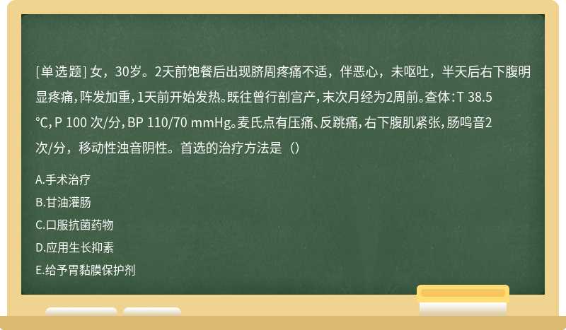 女，30岁。2天前饱餐后出现脐周疼痛不适，伴恶心，未呕吐，半天后右下腹明显疼痛，阵发加重，1天前开始发热。既往曾行剖宫产，末次月经为2周前。查体：T 38.5℃，P 100 次/分，BP 110/70 mmHg。麦氏点有压痛、反跳痛，右下腹肌紧张，肠鸣音2次/分，移动性浊音阴性。首选的治疗方法是（）