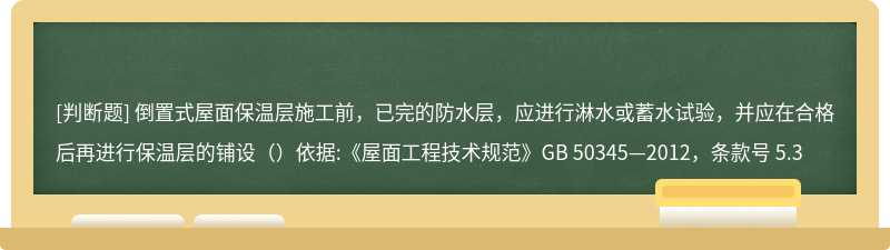 倒置式屋面保温层施工前，已完的防水层，应进行淋水或蓄水试验，并应在合格后再进行保温层的铺设（）依据:《屋面工程技术规范》GB 50345—2012，条款号 5.3