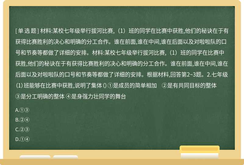 材料:某校七年级举行拔河比赛,（1）班的同学在比赛中获胜,他们的秘诀在于有获得比赛胜利的决心和明确的分工合作。谁在前面,谁在中间,谁在后面以及对啦啦队的口号和节奏等都做了详细的安排。材料:某校七年级举行拔河比赛,（1）班的同学在比赛中获胜,他们的秘诀在于有获得比赛胜利的决心和明确的分工合作。谁在前面,谁在中间,谁在后面以及对啦啦队的口号和节奏等都做了详细的安排。根据材料,回答第2~3题。2.七年级（1）班能够在比赛中获胜,说明了集体（）①是成员的简单相加 ②是有共同目标的整体 ③是分工明确的整体 ④是身强力壮同学的舞台