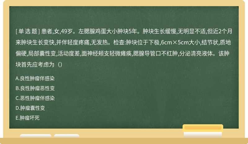 患者,女,49岁。左腮腺鸡蛋大小肿块5年。肿块生长缓慢,无明显不适,但近2个月来肿块生长变快,并伴轻度疼痛,无发热。检查:肿块位于下极,6cm×5cm大小,结节状,质地偏硬,局部囊性变,活动度差,面神经颊支轻微瘫痪,腮腺导管口不红肿,分泌清亮液体。该肿块首先应考虑为（）