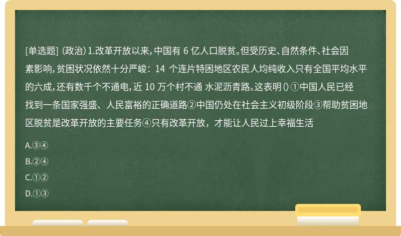 （政治）1.改革开放以来，中国有 6 亿人口脱贫。但受历史、自然条件、社会因素影响，贫困状况依然十分严峻： 14 个连片特困地区农民人均纯收入只有全国平均水平的六成，还有数千个不通电，近 10 万个村不通 水泥沥青路。这表明（）①中国人民已经找到一条国家强盛、人民富裕的正确道路②中国仍处在社会主义初级阶段③帮助贫困地区脱贫是改革开放的主要任务④只有改革开放，才能让人民过上幸福生活