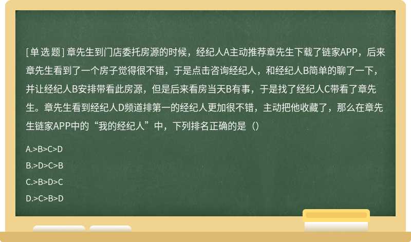 章先生到门店委托房源的时候，经纪人A主动推荐章先生下载了链家APP，后来章先生看到了一个房子觉得很不错，于是点击咨询经纪人，和经纪人B简单的聊了一下，并让经纪人B安排带看此房源，但是后来看房当天B有事，于是找了经纪人C带看了章先生。章先生看到经纪人D频道排第一的经纪人更加很不错，主动把他收藏了，那么在章先生链家APP中的“我的经纪人”中，下列排名正确的是（）