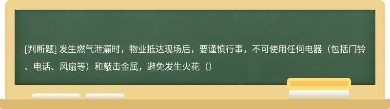 发生燃气泄漏时，物业抵达现场后，要谨慎行事，不可使用任何电器（包括门铃、电话、风扇等）和敲击金属，避免发生火花（）