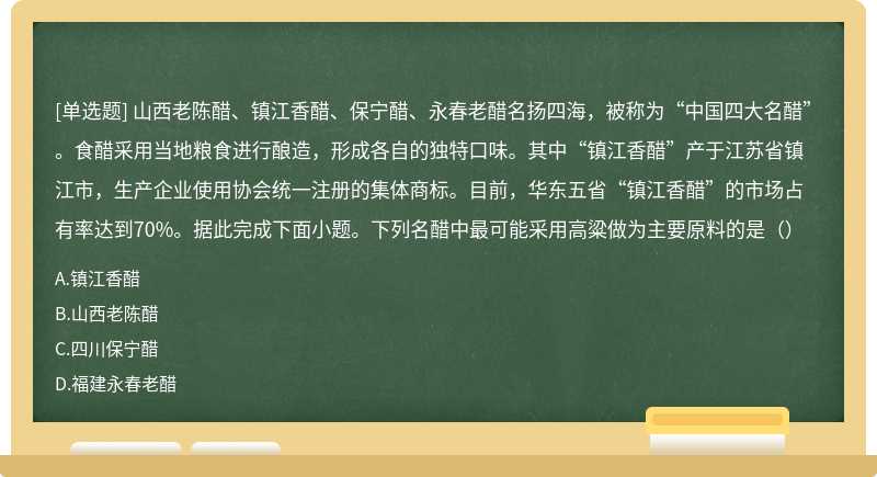 山西老陈醋、镇江香醋、保宁醋、永春老醋名扬四海，被称为“中国四大名醋”。食醋采用当地粮食进行酿造，形成各自的独特口味。其中“镇江香醋”产于江苏省镇江市，生产企业使用协会统一注册的集体商标。目前，华东五省“镇江香醋”的市场占有率达到70%。据此完成下面小题。下列名醋中最可能采用高粱做为主要原料的是（）